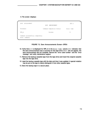 Page 62CHAPTER 7. SYSTEM BACKUP FOR DEFINITY G1 AND G3i
9. The screen displays:
save announcement
SPE A
SAVE ANNOUNCEMENT
Processor
Command Completion StatusError Code
SPE_ASuccess
0
Command successfully completely
enter command:
FIGURE 7-2. Save Announcements Screen—SPEA
10. Verify that a 0 is displayed for SPE_A in the Error Code column. A 0 indicates that
the save announcement was a success for the tape drive. If a 0 did not appear, the
save announcement did not complete. Record the “error code number” and...
