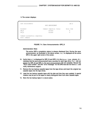 Page 64CHAPTER 7. SYSTEM BACKUP FOR DEFINITY G1 AND G3i
9. The screen displays:
save announcementsSPE B
SAVE ANNOUNCEMENT
Processor
Command Completion StatusError Code
SPE_B
Success
0
SPE_A
Success0
Command successfully completely
enter command:
10.
11.
12.
13.
FIGURE 7-4. Save Announcements—SPE_B
Administration Note:
The active SPE’s completion status is always displayed first. During the save
announcement, as illustrated in the above screen, SPE_B is displayed as the active
SPE in the upper right corner of...