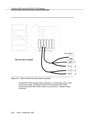 Page 273CallVisor ASAI Over the DEFINITY LAN Gatewaybbbbbbbbbbbbbbbbbbbbbbbbbbbbbbbbbbbbbbbbbbbbbbbbbb
bbbbbbbbbbbbbbbbbbbbbbbb
S
p
a
c
e
rT
N
2
2
0
8T
N
2
1
7
0
16 17 18 19 20
RJ45 10Base-T
RS232
RS232
RS 232
AMP
View from Rear of Cabinet
A
B
C
bbbbbbbbbbbbbbbbbbbbbbbbbbbbbbbbbbbb
Figure 13-2.  Cable Connectivity to the System Assembly
The DEFINITY LAN Gateway cable is attached to a ``demarcation point within
25 feet of the switch, consisting of a WE-104 terminal block with 2 RJ45
connectors punched-down...