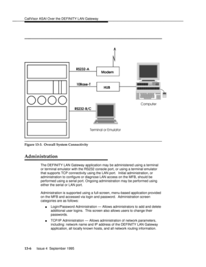 Page 275CallVisor ASAI Over the DEFINITY LAN Gatewaybbbbbbbbbbbbbbbbbbbbbbbbbbbbbbbbbbbbbbbbbbbbbbbbbb
bbbbbbbbbbbbbbbbbbbbbbbb
Modem
HUB RS232-A
10Base-T
RS232-B/C
Terminal or EmulatorComputer
bbbbbbbbbbbbbbbbbbbbbbbbbbbbbbbbbbbb
Figure 13-3.  Overall System Connectivity
Administrationbbbbbbbb
The DEFINITY LAN Gateway application may be administered using a terminal
or terminal emulator with the RS232 console port, or using a terminal emulator
that supports TCP connectivity using the LAN port.  Initial...