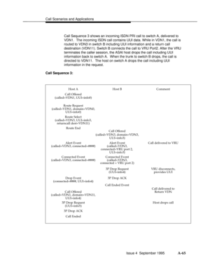 Page 352Call Scenarios and Applicationsbbbbbbbbbbbbbbbbbbbbbbbbbbbbbbbbbbbbbbbbbbbbbbbbbb
Call Sequence 3 shows an incoming ISDN PRI call to switch A, delivered to
VDN1.  The incoming ISDN call contains UUI data. While in VDN1, the call is
routed to VDN3 in switch B including UUI information and a return call
destination (VDN11). Switch B connects the call to VRU Port2. After the VRU
terminates the caller session, the ASAI host drops the call including UUI
information back to switch A.  When the trunk to switch...