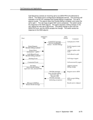 Page 360Call Scenarios and Applicationsbbbbbbbbbbbbbbbbbbbbbbbbbbbbbbbbbbbbbbbbbbbbbbbbbb
Call Sequence 2 shows an incoming call on an ISDN-PRI trunk delivered to
VDN A.  The ISDN trunk is configured for MultiQuest service.  The incoming call
indicates in its SETUP message that Flexible Billing is supported.  The call is
adjunct-routed.  The adjunct sees that Flexible Billing is enabled, and routes the
call to split 1.  The call rings at agent 5001 and is answered.  The switch sends
the response to the ASAI...