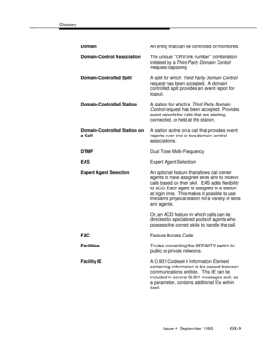 Page 374Glossarybbbbbbbbbbbbbbbbbbbbbbbbbbbbbbbbbbbbbbbbbbbbbbbbbb
DomainAn entity that can be controlled or monitored.
Domain-Control AssociationThe unique ``CRV/link number combination
initiated by a 
Third Party Domain Control
Request 
capability.
Domain-Controlled SplitA split for which 
Third Party Domain Control
request has been accepted.  A domain-
controlled split provides an event report for
logout.
Domain-Controlled StationA station for which a 
Third Party Domain
Control 
request has been accepted....