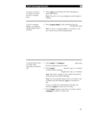 Page 18Call Coverage/Consult
To answer a call for a1
Press [ xxxxx ] of incoming call when ring begins or
co-worker for whomgreen light flashes
you are a coverage
Note: The call is not at your telephone until the light is
point
flashing.
To leave a message1Press [ Coverage Callback ] while connected to the call
telling a co-worker to[confirmation tone]
call the original caller’s
Note: To leave a message telling a co-worker to call
extension
you, activate Leave Word Calling instead.
To talk privately with a1...
