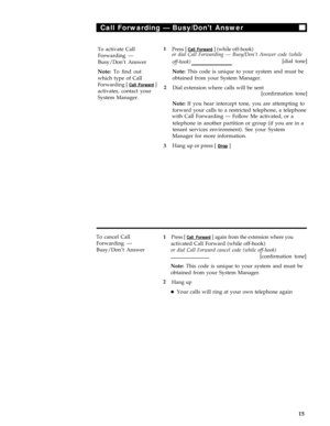 Page 19Call Forwarding — Busy/Dont Answer
To activate Call1
Forwarding —
Busy/Don’t Answer
Note: To find out
which type of Call
Forwarding [ Call Forward ]2
activates, contact your
System Manager.
3
Press [ Call Forward ] (while off-hook)or dial Call Forwarding — Busy/Don’t Answer code (while
off-hook)[dial tone]
Note: This code is unique to your system and must be
obtained from your System Manager.
Dial extension where calls will be sent
[confirmation tone]
Note: If you hear intercept tone, you are attempting...