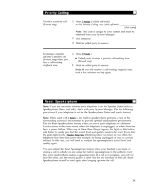 Page 28Priority Calling
To place a priority call1
Press [ Priority ] (while off-hook)
(3-burst ring)or dial Priority Calling code (while off-hook)
[dial tone]
Note: This code is unique to your system and must be
obtained from your System Manager.
2
Dial extension
3
Wait for called party to answer
To change a regular
1Press [ 
Priority ]
call into a priority call
(3-burst ring) when you
lCalled party receives a priority call-waiting tone
hear a call-waiting
(3-burst ring)
ringback tone2
Wait for called party to...