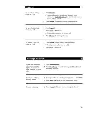 Page 39Inspect
To see who’s calling1Press [ Inspect ]
while on a calllName and number of caller are shown if from
extension; [ OUTSIDE CALL
 ] or other trunk source is
shown if from outside
2Press [ 
Normal ] to return to display for present call
To see who’s on hold1
Press [ Inspect ]
while on a call
2
Press [ xxxxx ] of held call
lYou remain connected to present call
3
Press [ 
Normal ] to exit Inspect mode
To answer a new call1
Press [ 
Normal ] (if not already in normal mode)
while on a call
lFinish present...