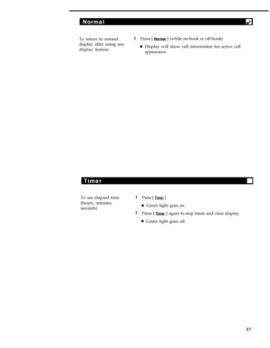 Page 41Normal4
To return to normal1
Press [ Normal ] (while on-hook or off-hook)
display after using any
display feature
lDisplay will show call information for active call
appearance
Timer
To see elapsed time
(hours, minutes,
seconds)1Press [ Timer ]
lGreen light goes on
2
Press [ 
Timer ] again to stop timer and clear display
lGreen light goes off
37 