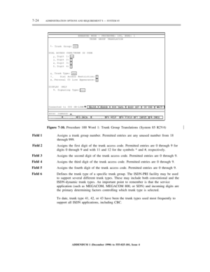 Page 1027-24ADMINISTRATION OPTIONS AND REQUIREMENT’S — SYSTEM 85
ENHANCED MODE — PROCEDURE: 100, WORD: 1
TRUNK GROUP TRANSLATION
1.
Trunk Group:
DIAL ACCESS CODE/TRUNK ID CODE
2.
3.
4.
5.Digit 1:
Digit 2:
Digit 3:
Digit 4:
6.
7.
8.Trunk Type:
Dial Access Restriction:
Personal CO Line Appearance:
DISPLAY ONLY
9.
Signaling Type:
Connected to CC0 ON-LINE
enter command:½
Field 1
Field 2
Field 3
Field 4
Field 5
Field 6Figure 7-10. Procedure 100 Word 1: Trunk Group Translations (System 85 R2V4)
Assigns a trunk group...
