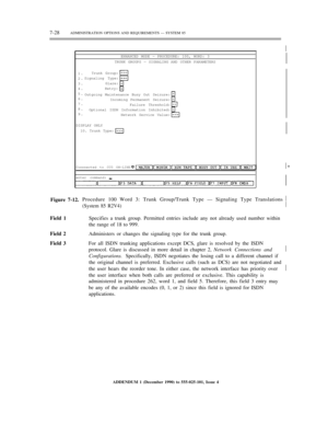 Page 1067-28ADMINISTRATION OPTIONS AND REQUIREMENTS — SYSTEM 85½
ENHANCED MODE — PROCEDURE: 100, WORD: 3
TRUNK GROUPS — SIGNALING AND OTHER PARAMETERS
1.
2.
3.
4.
5.
6.
7.
8.
9.Trunk Group:
Signaling Type:
Glare:
Retry:
Outgoing Maintenance Busy Out Seizure:
Incoming Permanent Seizure:
Failure Threshold:
Optional ISDN Information Inhibited:
Network Service Value:
DISPLAY ONLY
10. Trunk Type:
Connnected to CC0 ON-LINE½*
enter command:
Figure 7-12.Procedure 100 Word 3: Trunk Group/Trunk Type — Signaling Type...