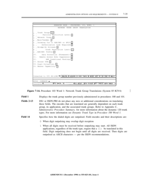 Page 113ADMINISTRATION OPTIONS AND REQUIREMENTS — SYSTEM 857-35
ENHANCED MODE — PROCEDURE: 103, WORD: 1
NETWORK TRUNK GROUP TRANSLATION
1.
2.
3.
4.
5.
6.
7.
8.
9.
10.
11.
12.
13.
14.
15.Trunk Group:
Facility Restriction Level:
Network Trunk:
Main/Tandem:
Incoming Tie to AAR/ARS or APLT:
Authorization Code Required:
Bridge-On Allowed:
Trunk Reservation Limit:
AAR/ARS Prefix:
Data Protection (Permanent):
Remote Access Echo Suppressor:
AAR Conditional Routing:
Second TCM:
Digit Collection:
Bearer Capability:...