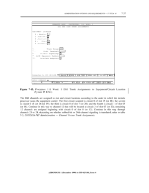 Page 115ADMINISTRATION OPTIONS AND REQUIREMENTS — SYSTEM 857-37
ENHANCED MODE — PROCEDUURE: 116, WORD: 1
DS1 AND ISDN TRUNK ASSIGNMENTS
EQUIPMENT LOCATION
1.
2.
3.
4.
5.Module:
Cabinet:
Carrier:
Slot:
Circuit:
6.
7.
8.
9.
10.Trunk Group:
Night Terminal:
Disable Signaling:
AIOD Equipment Number:
Interface Endpoint:
Connected to CC0 ON-LINE
enter command:
Figure 7-15. Procedure 116 Word: 1 DS1 Trunk Assignments to Equipment/Circuit Location
(System 85 R2V4)½
½
The DS1 channels are assigned to slot and circuit...