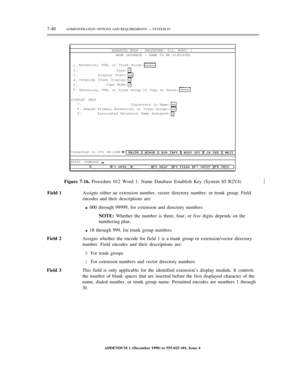 Page 1187-40ADMINISTRATION OPTIONS AND REQUIREMENTS — SYSTEM 85
ENHANCED MODE — PROCEDURE: 012, WORD: 1
NAME DATABASE — NAME TO BE DISPLAYED
1.
2.
3.
4.
5.
6.Extension, VDN, or Trunk Group:
Type:
Display Start:
Outgoing Trunk Display:
Copy Mode:
Extension, VDN, or Trunk Group to Copy or Share:
DISPLAY ONLY
7.
8.
9.Characters In Name:
Shared Primary Extensions or Trunk Groups:
Associated Extension Name Assigned:
Connected to CC0 ON-LINE
enter command:½
Field 2
Field 3Figure 7-16. Procedure 012 Word 1: Name...