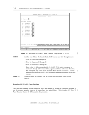 Page 1207-42ADMINISTRATION OPTIONS AND REQUIREMENTS — SYSTEM 85
ENHANCED MODE — PROCEDURE: 012, WORD: 2
NAME DATABASE - ENTRY
1. Segment:
CHARACTER ENCODES
2.
3.
4.
5.
6.
7.
8.
9.
10.
11.Character 1:
Character 2:
Character 3:
Character 4:
Character 5:
Character 6:
Character 7:
Character 8:
Character 9:
Character 10:
Connected to CC0 ON-LINE
enter command:½
Field 1Figure 7-17. Procedure 012 Word 2: Name Database Entry (System 85 R2V4)
Identifies one-of-three 10-character fields. Field encodes and their...