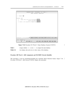 Page 121ADMINISTRATION OPTIONS AND REQUIREMENTS — SYSTEM 857-43
ENHANCED MODE — PROCEDURE: 012, WORD: 3
NAME DATABASE COMPACTION
1. Compact:
DISPLAY ONLY
2.
3.
4.Names That Can Yet Be Assigned:
Words Available:
Words to Be Gained by Compacting:
Connected to CC0 ON-LINE
enter command:
Figure 7-18. Procedure 012 Word 3: Name Database (System 85 R2V4)
Field 1
Assigns whether (1) or not (–) to compact the name database.
Fields 2-4Are display only and serve to show status of the database.½
Procedure 309 Word 1: ARS...