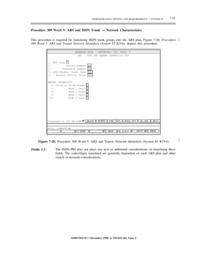 Page 123ADMINISTRATION OPTIONS AND REQUIREMENTS — SYSTEM 857-45
Procedure 309 Word 5: ARS and ISDN Trunk — Network Characteristics
This procedure is required for translating ISDN trunk groups into the ARS plan. Figure 7-20, Procedure
309 Word 5: ARS and Transit Network Identifiers (System 85 R2V4), depicts this procedure.½
ENHANCED MODE — PROCEDURE: 309, WORD: 5
ARS — ISDN AND BEARER CAPABILITY COS
1.
2.
3.
4.
5.ARS Plan:
Pattern Number:
Preference Number:
ISDN Dynamic Trunk Type:
Network Service Value:
BEARER...