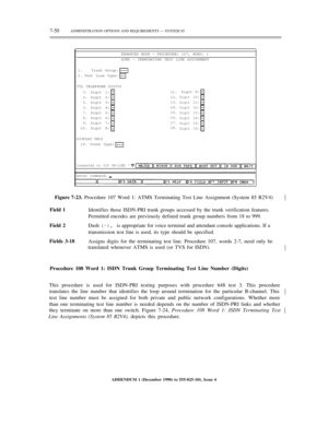 Page 1287-50ADMINISTRATION OPTIONS AND REQUIREMENTS — SYSTEM 85
ENHANCED MODE — PROCEDURE: 107, WORD: 1
ATMS — TERMINATING TEST LINE ASSIGNMENT
1.
2.Trunk Group:
Test Line Type:
TTL TELEPHONE DIGITS
3.
4.
5.
6.
7.
8.
9.
10.Digit 1:
Digit 2:
Digit 3:
Digit 4:
Digit 5:
Digit 6:
Digit 7:
Digit 8:11.
12.
13.
14.
15.
16.
17.
18.Digit 9:
Digit 10:
Digit 11:
Digit 12:
Digit 13:
Digit 14:
Digit 15:
Digit 16:
DISPLAY ONLY
19. Trunk Type:
Connected to CC0 ON-LINE ª
enter command:
Figure 7-23. Procedure 107 Word 1: ATMS...