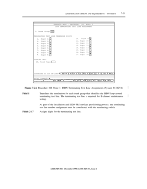 Page 129ADMINISTRATION OPTIONS AND REQUIREMENTS — SYSTEM 857-51
ENHANCED MODE — PROCEDURE: 108, WORD: 1
ISDN TERMINATING TEST LINE ASSIGNMENT
1. Trunk Group:
TERMINATING TEST LINE TELEPHONE DIGITS
2.
3.
4.
5.
6.
7.
8.
9.Digit 1:
Digit 2:
Digit 3:
Digit 4:
Digit 5:
Digit 6:
Digit 7:
Digit 8:10.
11.
12.
13.
14.
15.
16.
17.Digit 9:
Digit 10:
Digit 11:
Digit 12:
Digit 13:
Digit 14:
Digit 15:
Digit 16:
DISPLAY ONLY
18. Trunk Type:
Connected to CC0 ON-LINE
enter command:
Figure 7-24. Procedure 108 Word 1: ISDN...