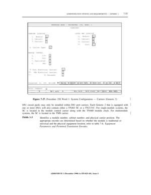 Page 133ADMINISTRATION OPTIONS AND REQUIREMENTS — GENERIC 27-55
ENHANCED MODE — PROCEDURE: 250, WORD: 1
CARRIERS
CARRIER LOCATIONLOCAL RMI LOCATION
1.
2.
3.Module:
Cabinet:
Carrier:
12.
13.
14.
15.Module:
Cabinet:
Carrier:
Slot:
4. Carrier Type:
MODULE CONTROL
5.
6.
7.
8.I/O:
PDS:
Duplicated:
TMS:
9.
10.
11.Port Electrical Carrier:
TMS Electrical Carrier:
SC Equipped:
Connected to CC0 ON-LINE
enter command:
Figure 7-27. Procedure 250 Word 1: System Configuration — Carriers (Generic 2)½
DS1 circuit packs may only...