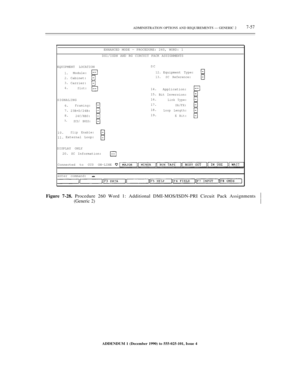 Page 135ADMINISTRATION OPTIONS AND REQUIREMENTS — GENERIC 27-57
ENHANCED MODE — PROCEDURE: 260, WORD: 1
DS1/ISDN AND RG CIRCUIT PACK ASSIGNMENTS
EQUIPMENT LOCATIONSC
1.
2.
3.
4.Module:
Cabinet:
Carrier:
Slot:
12.
13.Equipment Type:SC Reference:
SIGNALING14.
15.
16.
17.
18.
19.Application:
Bit Inversion:Link Type:
SA/FX:
Loop Length:
E Bit:
6.
7.
8.
9.
Framing:
23B+D/24B:
24C/RBS:
ZCS/ B8ZS:
10.
11.Slip Enable:External Loop:
DISPLAY ONLY
20. SC Information:
Connected to CC0 ON-LINE
enter command:
Figure 7-28....