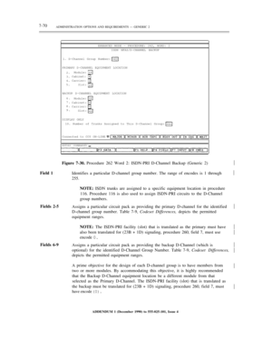 Page 1487-70ADMINISTRATION OPTIONS AND REQUIREMENTS — GENERIC 2
ENHANCED MODE — PROCEDURE: 262, WORD: 2
ISDN NFAS/D-CHANNEL BACKUP
1. D-Channel Group Number:
PRIMARY D-CHANNEL EQUIPMENT LOCATION
2.
3.
4.
5.Module:
Cabinet:
Carrier:
Slot:
BACKUP D-CHANNEL EQUIPMENT LOCATION
6.
7.
8.
9.Module:
Cabinet:
Carrier:
Slot:
DISPLAY ONLY
10. Number of Trunks Assigned to This D-Channel Group:
Connected to CC0 ON-LINE
enter command:½
Field 1Figure 7-30. Procedure 262 Word 2: ISDN-PRI D-Channel Backup (Generic 2)
Identifies...