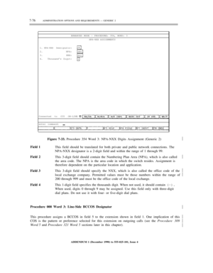 Page 1547-76ADMINISTRATION OPTIONS AND REQUIREMENTS — GENERIC 2
ENHANCED MODE — PROCEDURE: 354, WORD: 3
NPA-NXX ASSIGNMENTS
1.
2.
3.
4.
NPA-NXX Deesignator:
NPA:
NXX:
Thousands Digit:
Connected to CC0 ON-LINE
enter command:
Figure 7-33. Procedure 354 Word 3: NPA-NXX Digits Assignment (Generic 2)½
Field 1
This field should be translated for both private and public network connections. The
NPA-NXX designator is a 2-digit field and within the range of 1 through 99.
Field 2
This 3-digit field should contain the...