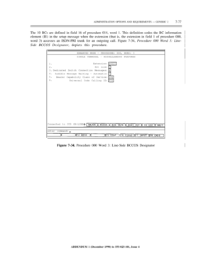 Page 155ADMINISTRATION OPTIONS AND REQUIREMENTS — GENERIC 27-77
The 10 BCs are defined in field 16 of procedure 014, word 1. This definition codes the BC information
element (IE) in the setup message when the extension (that is, the extension in field 1 of procedure 000,
word 3) accesses an ISDN-PRI trunk for an outgoing call. Figure 7-34, Procedure 000 Word 3: Line-½
½
½
½
Side BCCOS Designator, depicts this procedure.
ENHANCED MODE — PROCEDURE: 000, WORD: 3
SINGLE TERMINAL - MISCELLANEOUS FEATURES
1.
2.
3.
4....