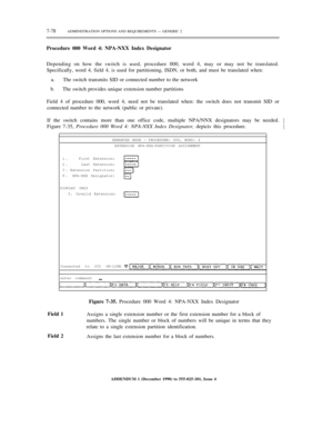 Page 1567-78ADMINISTRATION OPTIONS AND REQUIREMENTS — GENERIC 2
Procedure 000 Word 4: NPA-NXX Index Designator
Depending on how the switch is used, procedure 000, word 4, may or may not be translated.
Specifically, word 4, field 4, is used for partitioning, ISDN, or both, and must be translated when:
a.     The switch transmits SID or connected number to the network
b.     The switch provides unique extension number partitions
Field 4 of procedure 000, word 4, need not be translated when: the switch does not...