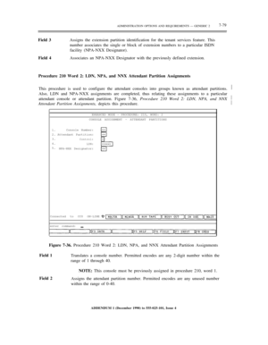 Page 157ADMINISTRATION OPTIONS AND REQUIREMENTS — GENERIC 27-79
Field 3Assigns the extension partition identification for the tenant services feature. This
number associates the single or block of extension numbers to a particular ISDN
facility (NPA-NXX Designator).
Field 4Associates an NPA-NXX Designator with the previously defined extension.
Procedure 210 Word 2: LDN, NPA, and NNX Attendant Partition Assignments
This procedure is used to configure the attendant consoles into groups known as attendant...