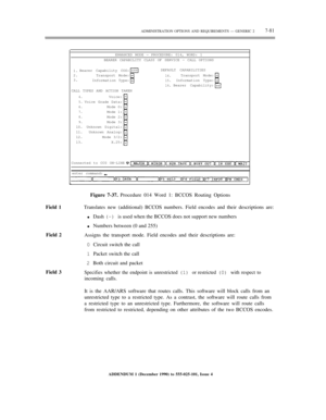 Page 159ADMINISTRATION OPTIONS AND REQUIREMENTS — GENERIC 27-81
ENHANCED MODE — PROCEDURE: 014, WORD: 1
BEARER CAPABILITY CLASS OF SERVICE — CALL OPTIONS
1.
2.
3.Bearer Capability COS:
Transport Mode:
Information Type:DEFAULT CAPABILITIES
14.
15.
16.Transport Mode:
Information Type:
Bearer Capability:
CALL TYPES AND ACTION TAKEN
4.
5.
6.
7.
8.
9.
10.
11.
12.
13.Voice:
Voice Grade Data:
Mode 0:
Mode 1:
Mode 2:
Mode 3:
Unknown Digital:
Unknown Analog:
Mode 3/2:
X.25:
Connected to CC0 ON-LINE
enter command:
Field...