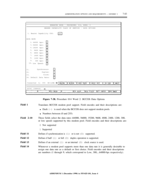 Page 161ADMINISTRATION OPTIONS AND REQUIREMENTS — GENERIC 27-83
ENHANCED MODE — PROCEDURE: 014, WORD: 2
BEARER CAPABILITY CLASS OF SERVICE — DATA OPTIONS
1. Bearer Capability COS:
DATA RATE
2.
3.
4.
5.
6.
7.
8.
9.
10.64000 bps:
56000 bps:
19200 bps:
9600 bps:
4800 bps:
2400 bps:
1200 bps:
300 bps:
Low Speed:
11.
12.
13.
14.Synchronous:
Duplex:
Clock:
Default Data Rate:
Connected to CC0 ON-LINE
enter command:
Field 1
Field 2-10
Field 11
Field 12
Field 13
Field 14Figure 7-38. Procedure 014 Word 2: BCCOS Data...