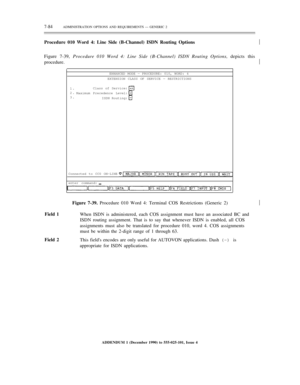 Page 1627-84ADMINISTRATION OPTIONS AND REQUIREMENTS — GENERIC 2
Procedure 010 Word 4: Line Side (B-Channel) ISDN Routing Options
Figure 7-39, Procedure 010 Word 4: Line Side (B-Channel) ISDN Routing Options, depicts this½
procedure.½
ENHANCED MODE — PROCEDURE: 010, WORD: 4
EXTENSION CLASS OF SERVICE — RESTRICTIONS
1.
2.
3.Class of Service:
Maximum Precedence Level:
ISDN Routing:
Connected to CC0 ON-LINE
enter command:½
Field 1
Field 2Figure 7-39. Procedure 010 Word 4: Terminal COS Restrictions (Generic 2)
When...