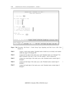 Page 1647-86ADMINISTRATION OPTIONS AND REQUIREMENTS — GENERIC 2
ENHANCED MODE — PROCEDURE: 100, WORD: 1
TRUNK GROUP TRANSLATION
1. Trunk Group:
DIAL ACCESS CODE/TRUNK ID CODE
2.
3.
4.
5.Digit 1:
Digit 2:
Digit 3:
Digit 4:
6.
7.
8.
9.Trunk Type:
Dial Access Restriction:
Personal CO Line Appearance:
Public Network Access/Egress:
DISPLAY ONLY
10. Signaling Type:
Connected to CC0 ON-LINE
enter command:
Figure 7-40. Procedure 100 Word 1: Trunk Group Type Signaling and Dial Access (ID) Code½
½
Field 1
Field 2
Field 3...