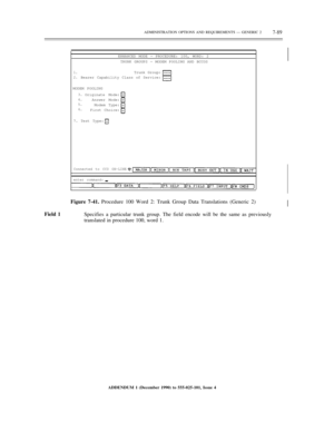 Page 167ADMINISTRATION OPTIONS AND REQUIREMENTS — GENERIC 27-89
ENHANCED MODE — PROCEDURE: 100, WORD: 2
TRUNK GROUPS — MODEM POOLING AND BCCOS
1.
2.Trunk Group:
Bearer Capability Class of Service:
MODEM POOLING
3.
4.
5.
6.Originate Mode:
Answer Mode:
Modem Type:
First Choice:
7. Test Type:
Connected to CC0 ON-LINE
enter command:
Figure 7-41. Procedure 100 Word 2: Trunk Group Data Translations (Generic 2)
Field 1
Specifies a particular trunk group. The field encode will be the same as previously
translated in...