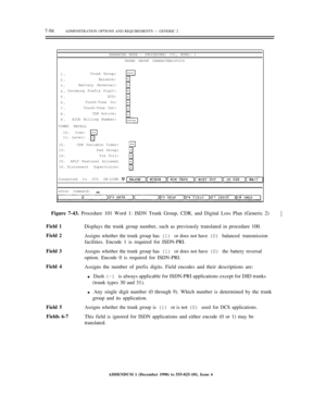 Page 1727-94ADMINISTRATION OPTIONS AND REQUIREMENTS — GENERIC 2
ENHANCED MODE — PROCEDURE: 101, WORD: 1
TRUNK GROUP CHARACTERISTICS
1.
2.
3.
4.
5.
6.
7.
8.
9.Trunk Group:
Balance:
Battery Reversal:
Incoming Prefix Digit:
DCS:
Touch-Tone In:
Touch-Tone Out:
CDR Active:
AIOD Billing Number:
TIMED RECALL
10.
11.
Time:Level:
12.
13.
14.
15.
16.CDR Variable Timer:
Pad Group:
Tie Toll:
APLT Features Allowed:
Disconnect Supervision:
Connected to CC0 ON-LINE
enter command:
Figure 7-43. Procedure 101 Word 1: ISDN Trunk...