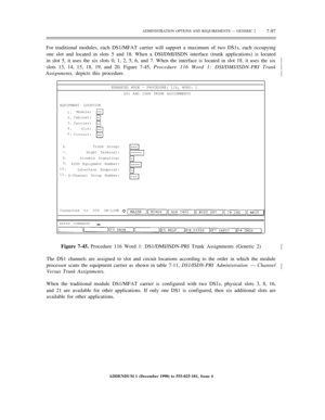 Page 175ADMINISTRATION OPTIONS AND REQUIREMENTS — GENERIC 27-97
For traditional modules, each DS1/MFAT carrier will support a maximum of two DS1s, each occupying
one slot and located in slots 5 and 18. When a DSl/DMI/ISDN interface (trunk applications) is located
in slot 5, it uses the six slots 0, 1, 2, 5, 6, and 7. When the interface is located in slot 18, it uses the six
slots 13, 14, 15, 18, 19, and 20. Figure 7-45, Procedure 116 Word 1: DSI/DMI/ISDN-PRI Trunk½
½
½
Assignments, depicts this procedure....