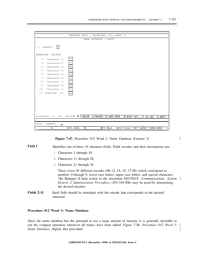 Page 179ADMINISTRATION OPTIONS AND REQUIREMENTS — GENERIC 27-101
ENHANCED MODE — PROCEDURE: 012, WORD: 2
NAME DATABASE — ENTRY
1. Segment:
CHARACTER ENCODES
2.
3.
4.
5.
6.
7.
8.
9.
10.
11.Character 1:
Charaacter 2:
Character 3:
Character 4:
Character 5:
Character 6:
Character 7:
Character 8:
Character 9:
Character 10:
Connected to CC0 ON-LINE
enter command:½
Field 1
Fields 2-11Figure 7-47. Procedure 012 Word 2: Name Database (Generic 2)
Identifies one-of-three 10 character fields. Field encodes and their...
