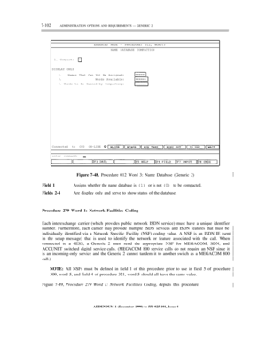 Page 1807-102ADMINISTRATION OPTIONS AND REQUIREMENTS — GENERIC 2
ENHANCED MODE — PROCEDURE: 012, WORD:3
NAME DATABASE COMPACTION
1. Compact:
DISPLAY ONLY
2.
3.
4.Names That Can Yet Be Assigned:
Words Available:
Words to Be Gained by Compacting:
Connected to CC0 ON-LINE
enter command:
Figure 7-48. Procedure 012 Word 3: Name Database (Generic 2)½
Field 1Assigns whether the name database is (1) or is not (0) to be compacted.
Fields 2-4Are display only and serve to show status of the database.
Procedure 279 Word 1:...