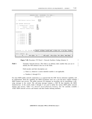 Page 181ADMINISTRATION OPTIONS AND REQUIREMENTS — GENERIC 27-103
ENHANCED MODE — PROCEDURE: 279, WORD: 1
NETWORK-SPECIFIC FACILITY
1. ISDN Network Service Value:
ISDN NETWORK DEFINITION
2.
3.
4.Parameterized — Binary:
Feature — Service:
Facility Coding Value:
PARAMETERS
5.
6.
7.
8.
9.
10.
11.Parameter 1:
Parameter 2:
Parameter 3:
Parameter 4:
Parameter 5:
Parameter 6:
Parameter 7:
Connected to CC0 ON-LINE
enter command:½
Field 1Figure 7-49. Procedure 279 Word 1: Network Facilities Coding (Generic 2)
Translates...