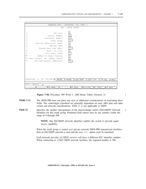 Page 183ENHANCED MODE — PROCEDURE: 309, WORD: 1
ARS — ROUTE TABLES
1.
2.
3.
4.
5.
6.
7.
8.
9.
10.
11.
12.ARS Plan:
Pattern Number:
Preference Number:
Trunk Group:
Facility Restriction Level:
Warning Tone:
Distant Area Code (NPA):
Send 1 For Toll:
Toll Table Index:
Number of Digits Deleted:
Digit Collect (DC) Signal Ignore:
IXC ISDN Network Identifier:
Connectedd to CC0 ON-LINE
enter command:ADMINISTRATION OPTIONS AND REQUIREMENTS — GENERIC 2
7-105½
Fields 1-11
Field 12Figure 7-50. Procedure 309 Word 1: ARS Route...