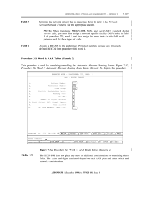 Page 185ADMINISTRATION OPTIONS AND REQUIREMENTS — GENERIC 27-107
Field 5
Specifies the network service that is requested. Refer to table 7-12, Network
Services/Network Features, for the appropriate encode.
NOTE: When translating MEGACOM, SDN, and ACCUNET switched digital
service calls, you must first assign a network specific facility (NSF) index in field
1 of procedure 279, word 1, and then assign this same index in this field to all
patterns used for these types of calls.½
½
½
½
½
½
Field 6
Assigns a BCCOS to...