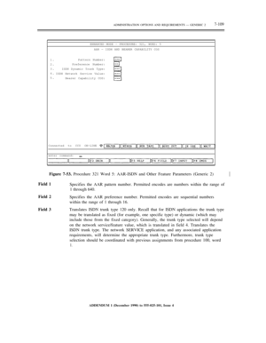 Page 187ADMINISTRATION OPTIONS AND REQUIREMENTS — GENERIC 27-109
ENHANCED MODE — PROCEDURE: 321, WORD: 5
AAR — ISDN AND BEARER CAPABILITY COS
1.
2.
3.
4.
5.Pattern Number:
Preference Number:
ISDN Dynamic Trunk Type:
ISDN Network Service Value:
Bearer Capability COS:
Connected to CC0 ON-LINE
enter command:
Figure 7-53. Procedure 321 Word 5: AAR-ISDN and Other Feature Parameters (Generic 2)½
Field 1
Specifies the AAR pattern number. Permitted encodes are numbers within the range of
1 through 640.
Field 2
Specifies...