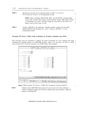 Page 1887-110ADMINISTRATION OPTIONS AND REQUIREMENTS — GENERIC 2
Field 4
Specifies the network service requested. Refer to table 7-12, Network
Services/Network Features, for the appropriate encode.
NOTE: When translating MEGACOM, SDN, and ACCUNET switched digital
service calls, you must first assign a network specific facility (NSF) index in field
1 of procedure 279, word 1, and then assign this same index in this field to all
patterns used for these types of calls.½
½
½
½
½
½
Field 5
Assigns a BCCOS to the...