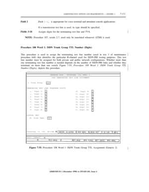 Page 189ADMINISTRATION OPTIONS AND REQUIREMENTS — GENERIC 27-111
Field 2Dash (–), is appropriate for voice terminal and attendant console applications.
If a transmission test line is used, its type should be specified.
Fields 3-18
Assigns digits for the terminating test line and TVS.½
NOTE: Procedure 107, words 2-7, need only be translated whenever ATMS is used.
Procedure 108 Word 1: ISDN Trunk Group TTL Number (Digits)
This procedure is used to assign the terminating test line number (used in test 3 of...