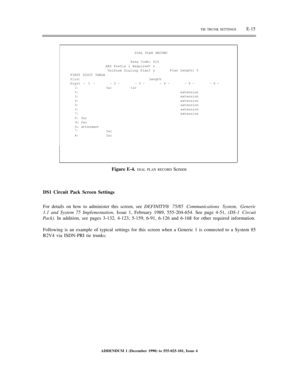 Page 271TIE TRUNK SETTINGSE-15
DIAL PLAN RECORD
Area Code: 619
ARS Prefix 1 Required? n
Uniform Dialing Plan? y
FIRST DIGIT TABLE
FirstLength
Digit - 1 --2--3--4-
1:factac2:
3:
4:
5:
6:7:
8:fac9: fac
0: attendant
*.fac#:fac
Plan Length: 5
-5--6-
extension
extension
extension
extension
extension
extension
Figure E-4. DIAL PLAN RECORD Screen
DS1 Circuit Pack Screen Settings
For details on how to administer this screen, see DEFINITY® 75/85 Communications System, Generic
1.1 and System 75 Implementation, Issue 1,...