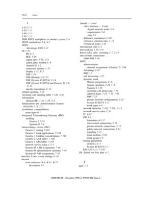 Page 294IN-8          INDEX
I
I.412 1-3
I.431 1-3
I.441 1-3
I.451 1-3
IBM IDNX multiplexer to another system 2-4
IDNX multiplexer 2-4, 6-3
IDSN
Advantage, 6500 1-21
IE 1-16
BC C-1
BCC 1-29
called party 1-29, C-9
called party number C-8
channel ID 2-2
connected number 1-32
display 1-32, C-5
NSF 1-29
NSF (Generic 2) C-15
NSF (System 85 R2V4) C-14
NSF (System 85 R2V4 and Generic 2) C-6,
C-13
opcode translations C-12
inband signaling 1-14
incoming call handling table 7-146, E-25
information
element (IE) 1-16, 1-29,...