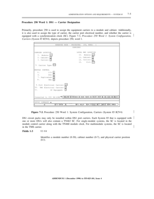 Page 83ADMINISTRATION OPTIONS AND REQUIREMENTS — SYSTEM 857-5
Procedure 250 Word 1: DS1 — Carrier Designation
Primarily, procedure 250 is used to assign the equipment carriers to a module and cabinet. Additionally,
it is also used to assign the type of carrier, the carrier port electrical number, and whether the carrier is
equipped with a synchronization clock (SC). Figure 7-3, Procedure 250 Word 1: System Configuration,½
Carriers (System 85 R2V4), depicts procedure 250, word 1.
ENHANCED MODE – PROCEDURE:  250,...