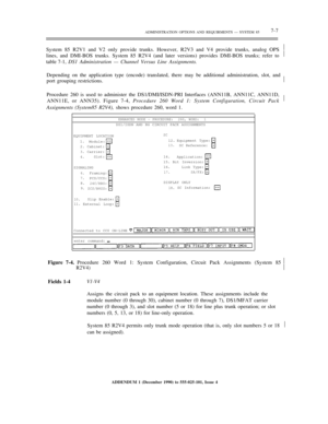 Page 85ADMINISTRATION OPTIONS AND REQUIRMENTS — SYSTEM 857-7
System 85 R2V1 and V2 only provide trunks. However, R2V3 and V4 provide trunks, analog OPS
lines, and DMI-BOS trunks. System 85 R2V4 (and later versions) provides DMI-BOS trunks; refer to
table 7-1, DS1 Administration — Channel Versus Line Assignments.½
½
Depending on the application type (encode) translated, there may be additional administration, slot, and
port grouping restrictions.½
Procedure 260 is used to administer the DS1/DMI/ISDN-PRI...