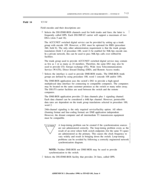 Page 91ADMINISTRATION OPTIONS AND REQUIREMENTS — SYSTEM 857-13
Field 14V3-V4
Field encodes and their descriptions are:
0
Selects the DS1/DMI-BOS channels used for both trunks and lines; the latter is
frequently called OPS. Each DS1/MFAT carrier will support a maximum of two
DS1s (slots 5 and 18).½
The ACCUNET switched digital service can be provided by setting up a trunk
group with encode 109. However, a DS1 must be optioned for RBS (procedure
260, field 8). The only other administration requirement is that the...