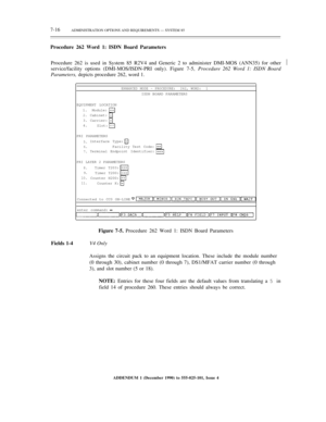 Page 947-16ADMINISTRATION OPTIONS AND REQUIREMENTS — SYSTEM 85
Procedure 262 Word 1: ISDN Board Parameters
Procedure 262 is used in System 85 R2V4 and Generic 2 to administer DMI-MOS (ANN35) for other
service/facility options (DMI-MOS/ISDN-PRI only). Figure 7-5, Procedure 262 Word 1: ISDN Board
Parameters, depicts procedure 262, word 1.½
ENHANCED MODE – PROCEDURE:  262, WORD:  1
ISDN BOARD PARAMETERS
EQUIPMENT LOCATION
1.
2.3.
4.Module:
Cabinet:
Carrier:
Slot:
PRI PARAMETERS
5.
6.
7.Interface Type:
Facility...